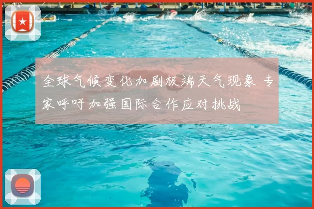 全球气候变化加剧极端天气现象 专家呼吁加强国际合作应对挑战