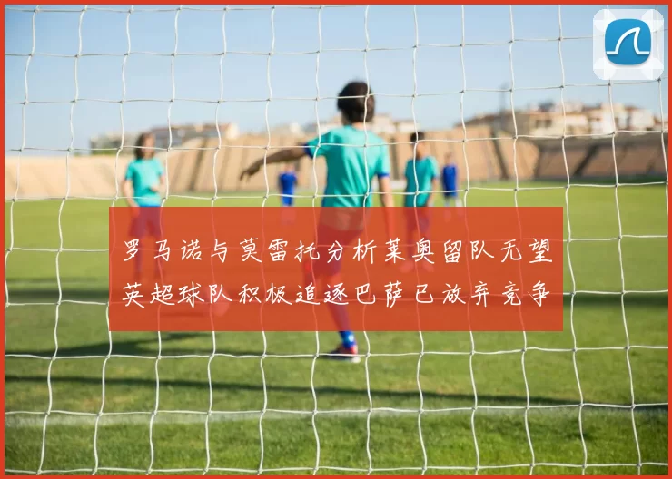 罗马诺与莫雷托分析莱奥留队无望英超球队积极追逐巴萨已放弃竞争
