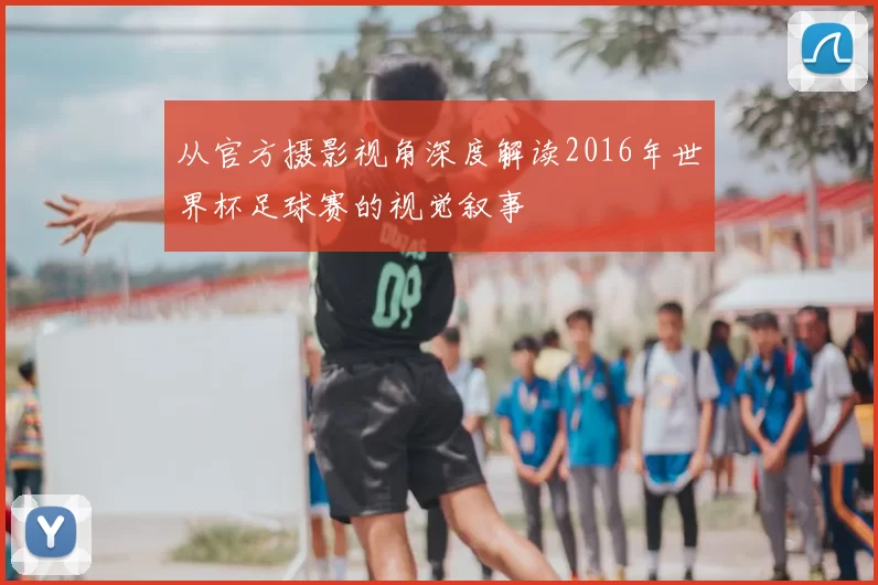 从官方摄影视角深度解读2016年世界杯足球赛的视觉叙事