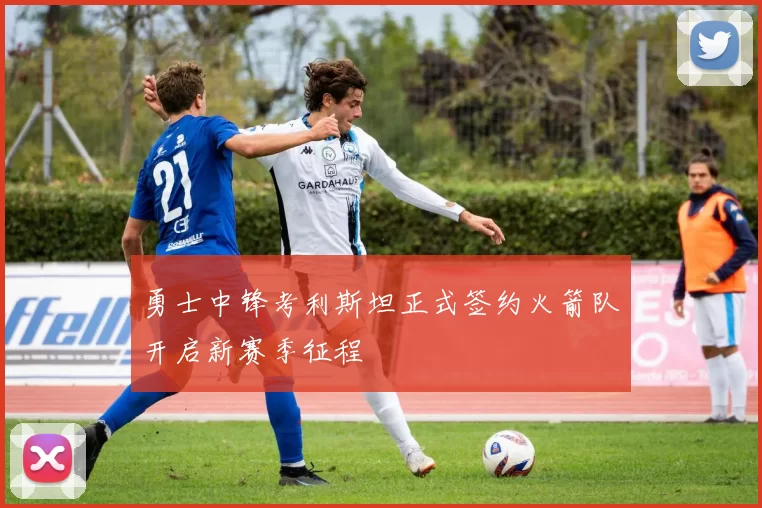 勇士中锋考利斯坦正式签约火箭队开启新赛季征程