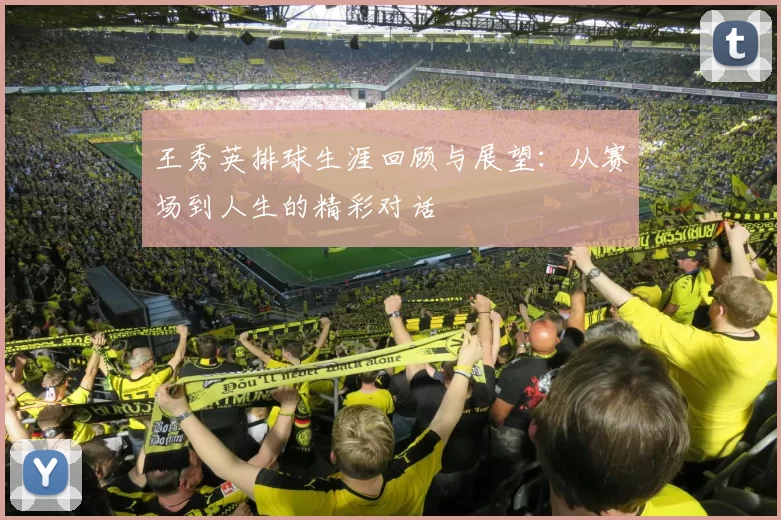王秀英排球生涯回顾与展望:从赛场到人生的精彩对话