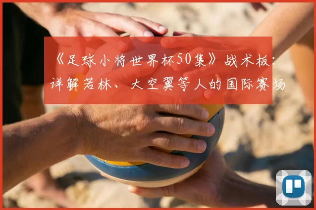 《足球小将世界杯50集》战术板：详解若林、大空翼等人的国际赛场进化