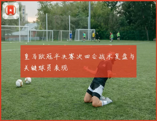 皇马欧冠半决赛次回合战术复盘与关键球员表现