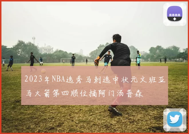 2023年NBA选秀马刺选中状元文班亚马火箭第四顺位摘阿门汤普森