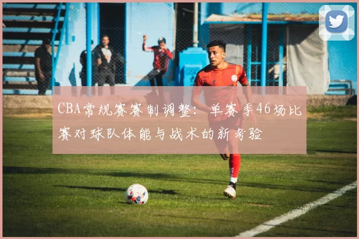 CBA常规赛赛制调整：单赛季46场比赛对球队体能与战术的新考验