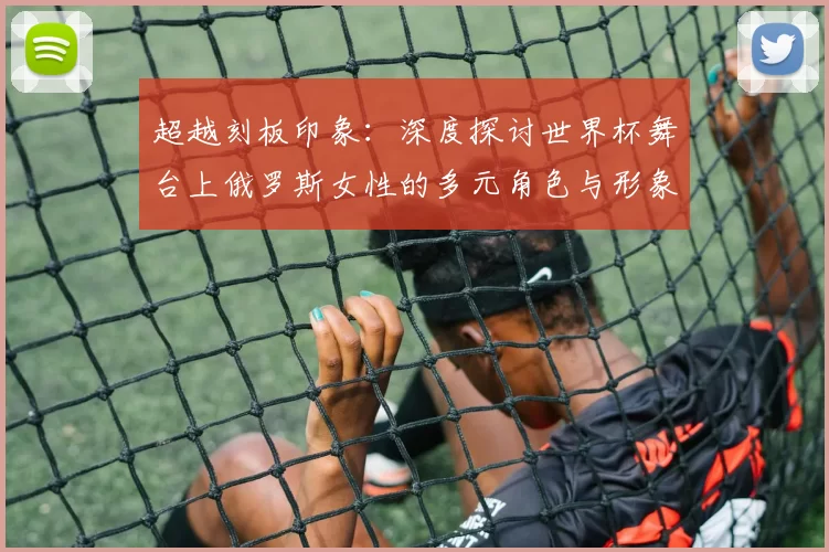 超越刻板印象:深度探讨世界杯舞台上俄罗斯女性的多元角色与形象