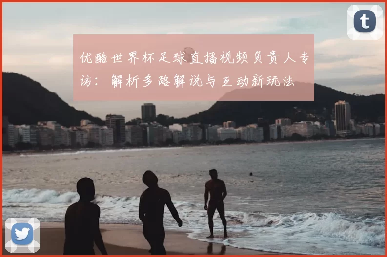 优酷世界杯足球直播视频负责人专访：解析多路解说与互动新玩法