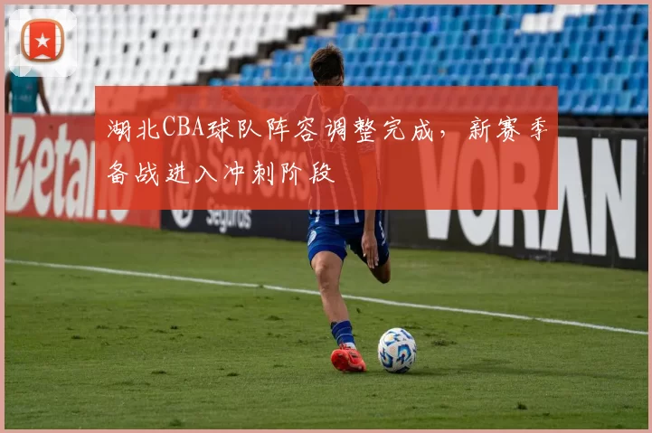湖北CBA球队阵容调整完成，新赛季备战进入冲刺阶段