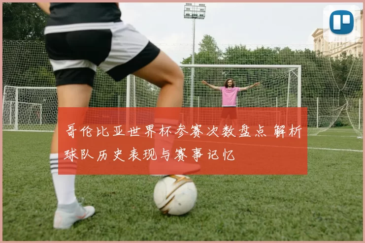 哥伦比亚世界杯参赛次数盘点 解析球队历史表现与赛事记忆