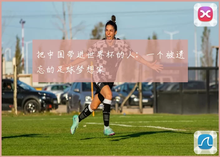 把中国带进世界杯的人：一个被遗忘的足球梦想家