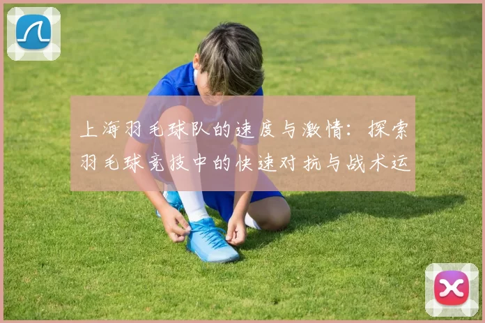 上海羽毛球队的速度与激情：探索羽毛球竞技中的快速对抗与战术运用