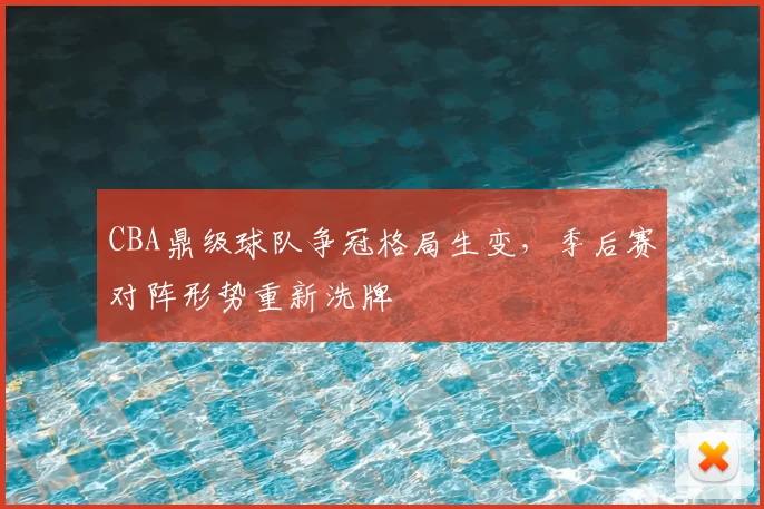 CBA鼎级球队争冠格局生变，季后赛对阵形势重新洗牌