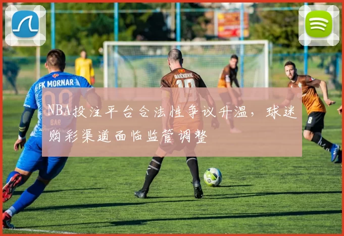 NBA投注平台合法性争议升温，球迷购彩渠道面临监管调整