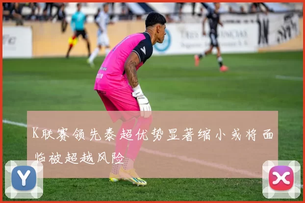 K联赛领先泰超优势显著缩小或将面临被超越风险