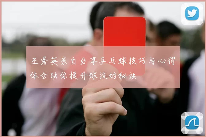 王秀英亲自分享乒乓球技巧与心得体会助你提升球技的秘诀