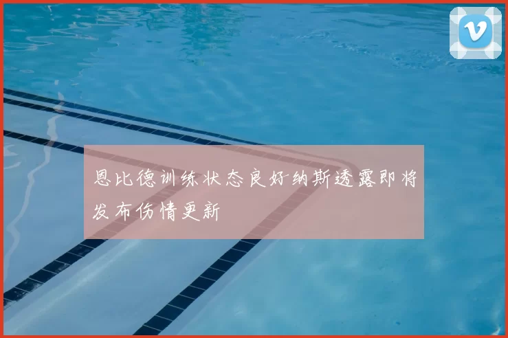 恩比德训练状态良好纳斯透露即将发布伤情更新