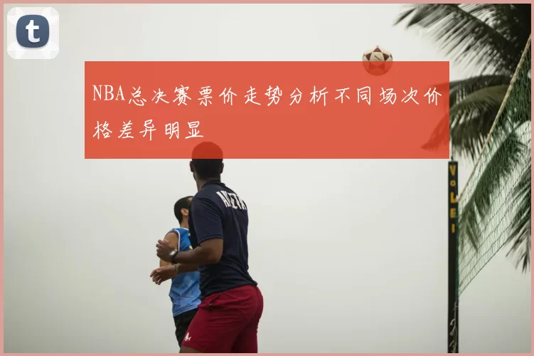 NBA总决赛票价走势分析不同场次价格差异明显