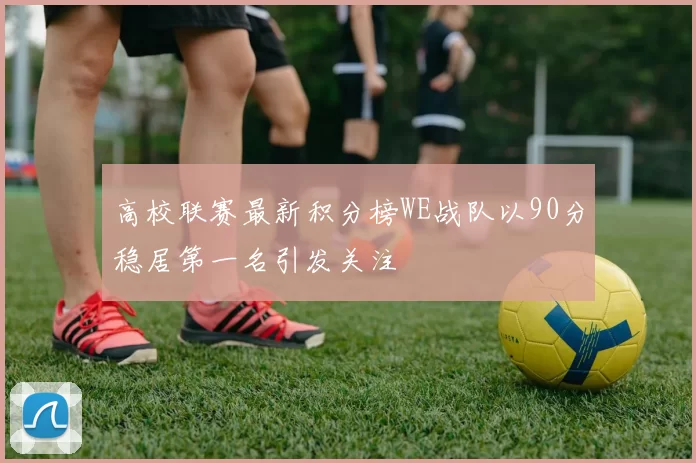高校联赛最新积分榜WE战队以90分稳居第一名引发关注