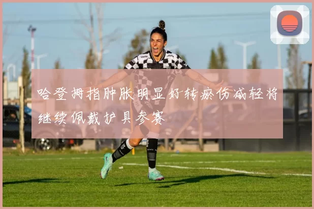 哈登拇指肿胀明显好转瘀伤减轻将继续佩戴护具参赛