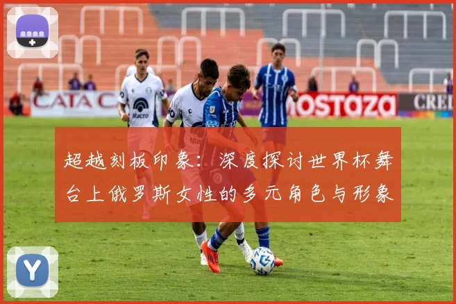 超越刻板印象:深度探讨世界杯舞台上俄罗斯女性的多元角色与形象