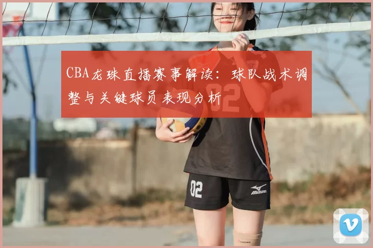 CBA龙珠直播赛事解读：球队战术调整与关键球员表现分析