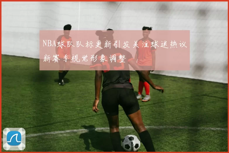 NBA球队队标更新引发关注球迷热议新赛季视觉形象调整