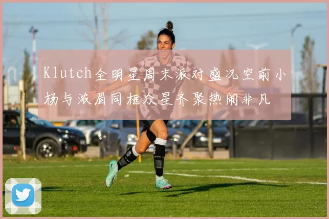 Klutch全明星周末派对盛况空前小杨与浓眉同框众星齐聚热闹非凡
