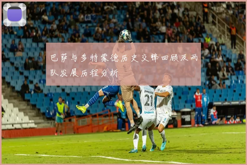 巴萨与多特蒙德历史交锋回顾及两队发展历程分析