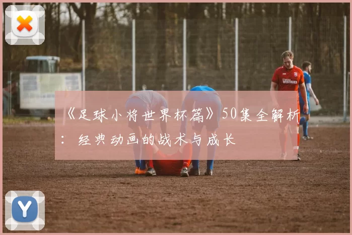 《足球小将世界杯篇》50集全解析：经典动画的战术与成长