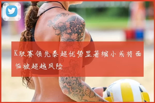 K联赛领先泰超优势显著缩小或将面临被超越风险