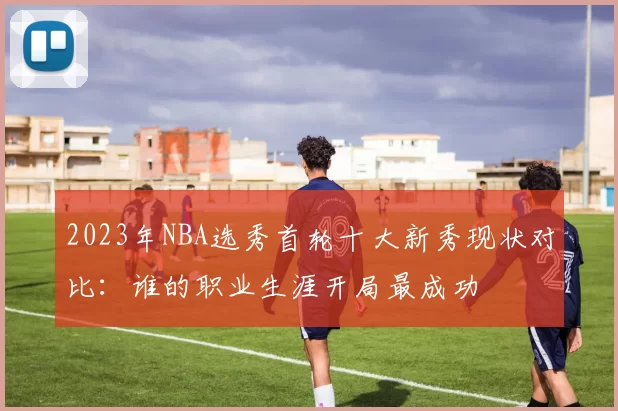 2023年NBA选秀首轮十大新秀现状对比：谁的职业生涯开局最成功
