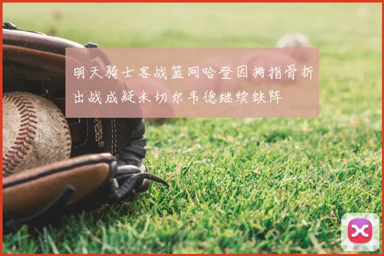 明天骑士客战篮网哈登因拇指骨折出战成疑米切尔韦德继续缺阵