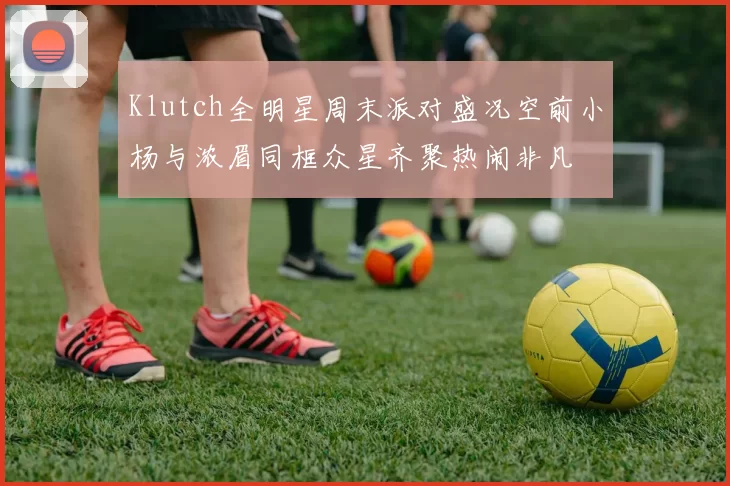 Klutch全明星周末派对盛况空前小杨与浓眉同框众星齐聚热闹非凡
