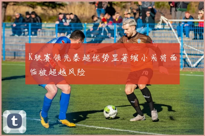 K联赛领先泰超优势显著缩小或将面临被超越风险