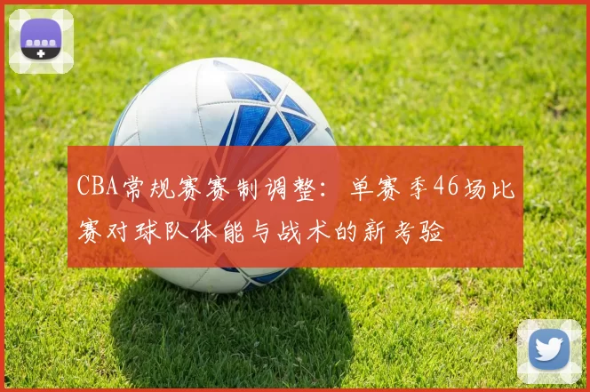 CBA常规赛赛制调整：单赛季46场比赛对球队体能与战术的新考验
