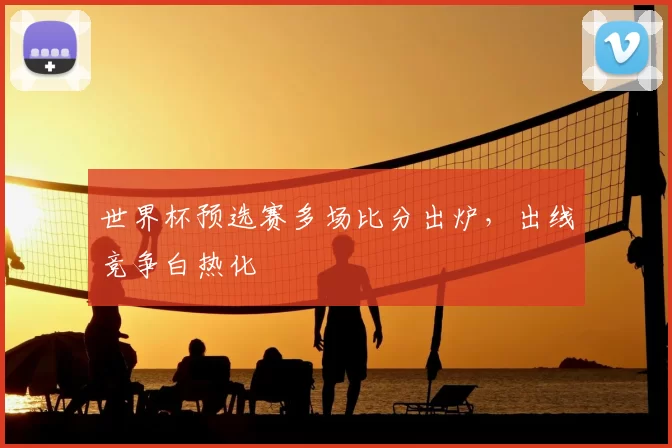 世界杯预选赛多场比分出炉，出线竞争白热化