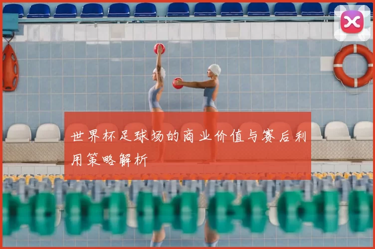 世界杯足球场的商业价值与赛后利用策略解析
