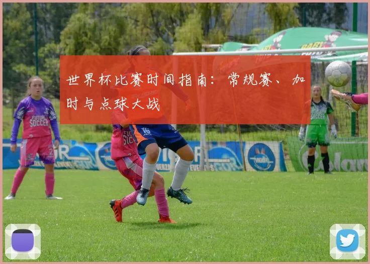 世界杯比赛时间指南：常规赛、加时与点球大战