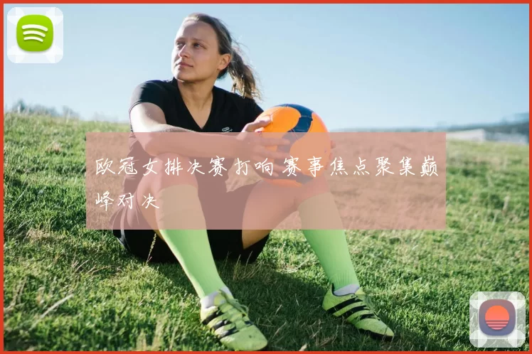 欧冠女排决赛打响 赛事焦点聚集巅峰对决