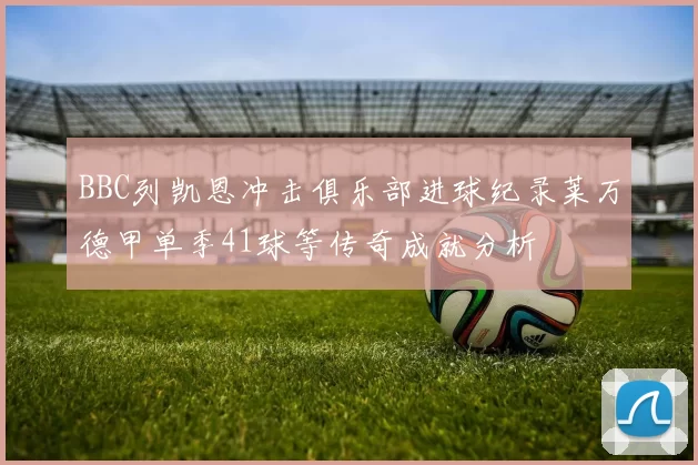 BBC列凯恩冲击俱乐部进球纪录莱万德甲单季41球等传奇成就分析