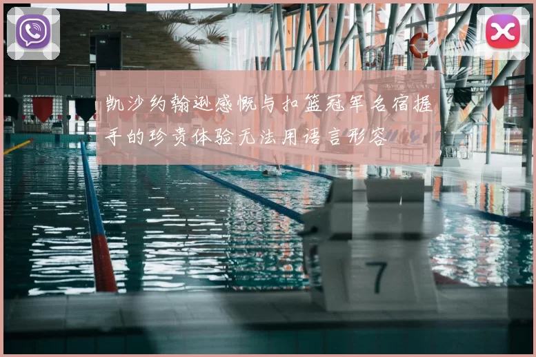 凯沙约翰逊感慨与扣篮冠军名宿握手的珍贵体验无法用语言形容