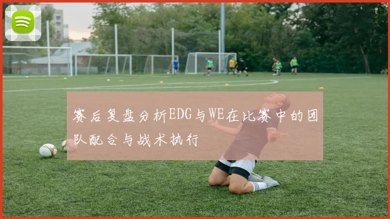 赛后复盘分析EDG与WE在比赛中的团队配合与战术执行