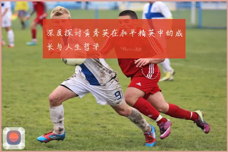深度探讨黄秀英在和平精英中的成长与人生哲学