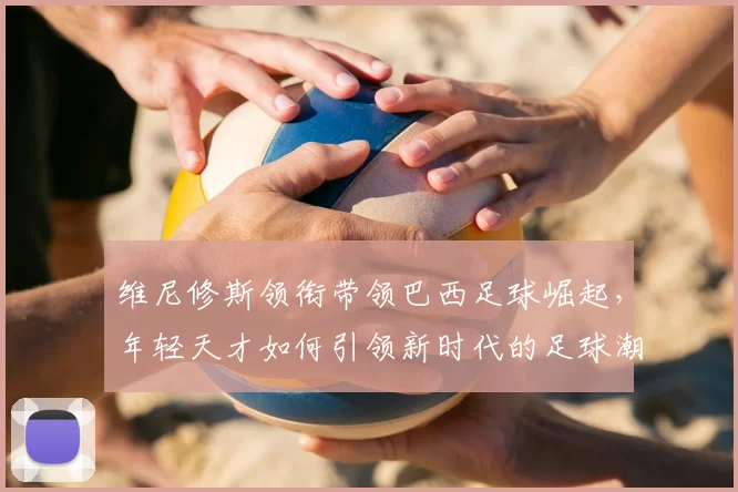维尼修斯领衔带领巴西足球崛起，年轻天才如何引领新时代的足球潮流