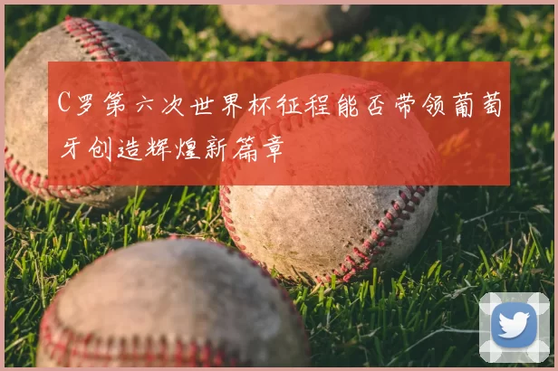 C罗第六次世界杯征程能否带领葡萄牙创造辉煌新篇章