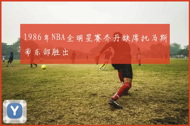 1986年NBA全明星赛乔丹缺席托马斯率东部胜出