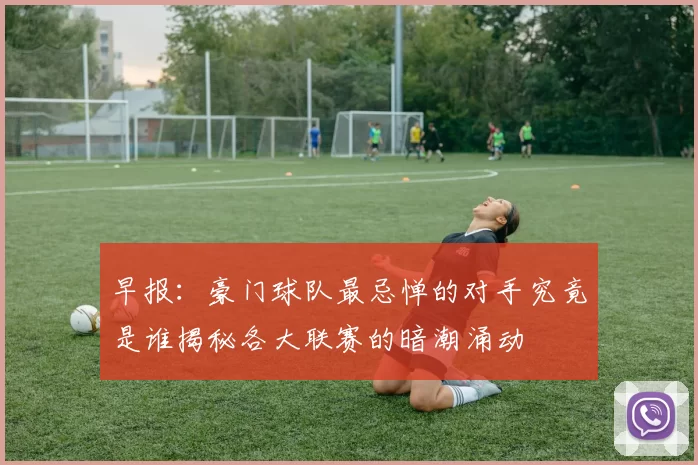 早报：豪门球队最忌惮的对手究竟是谁揭秘各大联赛的暗潮涌动