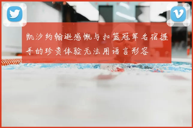凯沙约翰逊感慨与扣篮冠军名宿握手的珍贵体验无法用语言形容