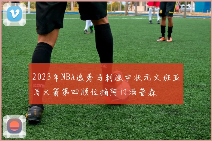 2023年NBA选秀马刺选中状元文班亚马火箭第四顺位摘阿门汤普森