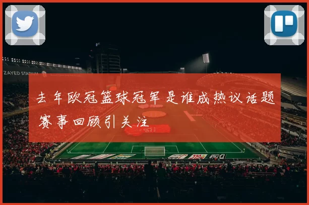 去年欧冠篮球冠军是谁成热议话题 赛事回顾引关注